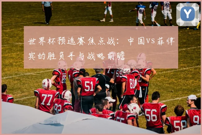 世界杯预选赛焦点战：中国vs菲律宾的胜负手与战略前瞻