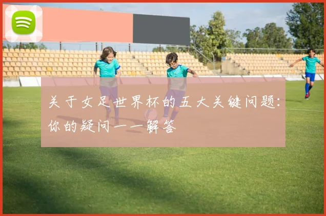 关于女足世界杯的五大关键问题：你的疑问一一解答