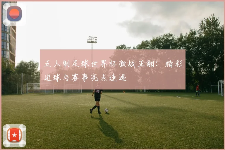 五人制足球世界杯激战正酣：精彩进球与赛事亮点速递