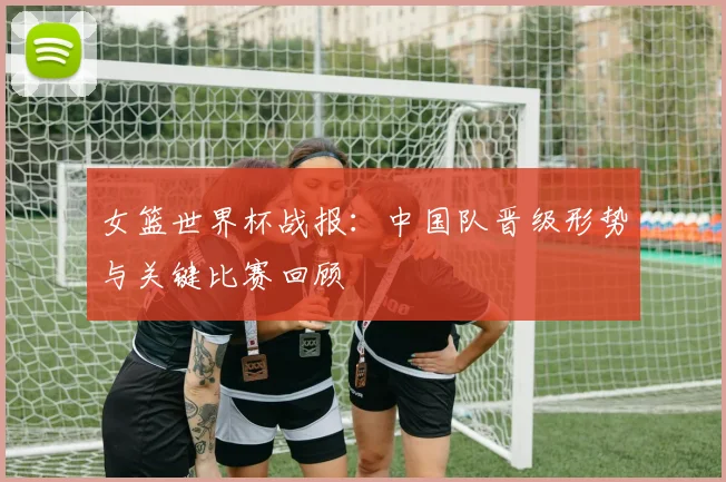 女篮世界杯战报:中国队晋级形势与关键比赛回顾