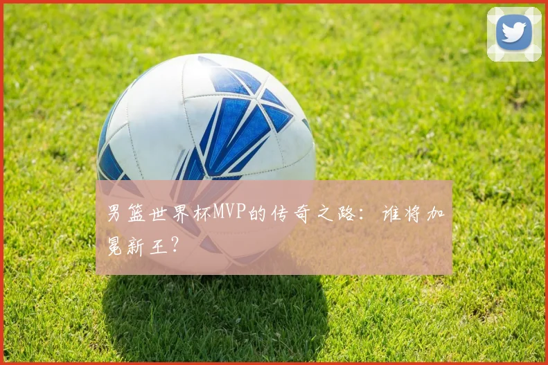 男篮世界杯MVP的传奇之路：谁将加冕新王？