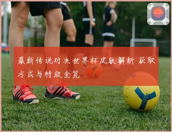 最新传说对决世界杯皮肤解析 获取方式与特效全览