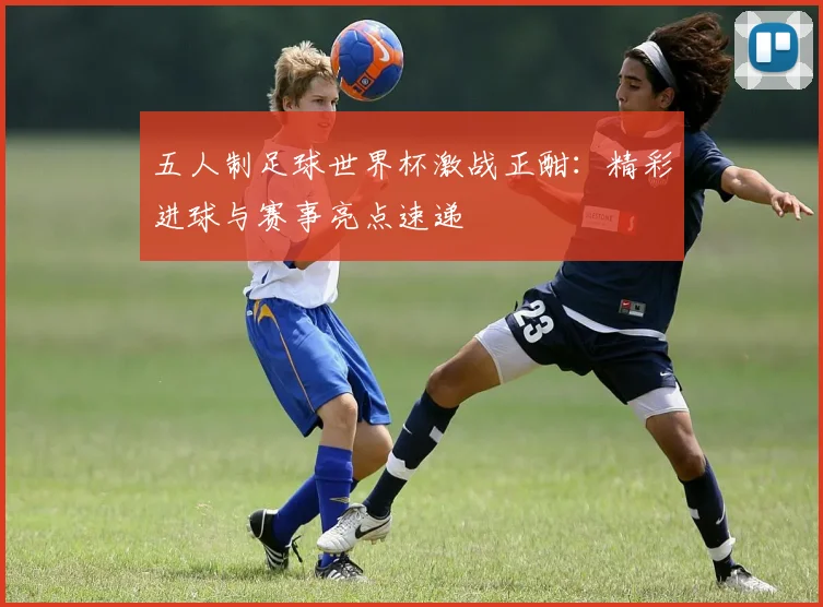五人制足球世界杯激战正酣:精彩进球与赛事亮点速递