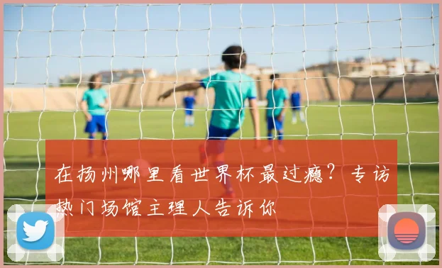 在扬州哪里看世界杯最过瘾？专访热门场馆主理人告诉你