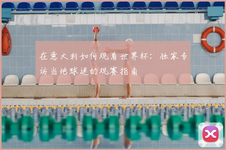 在意大利如何观看世界杯：独家专访当地球迷的观赛指南