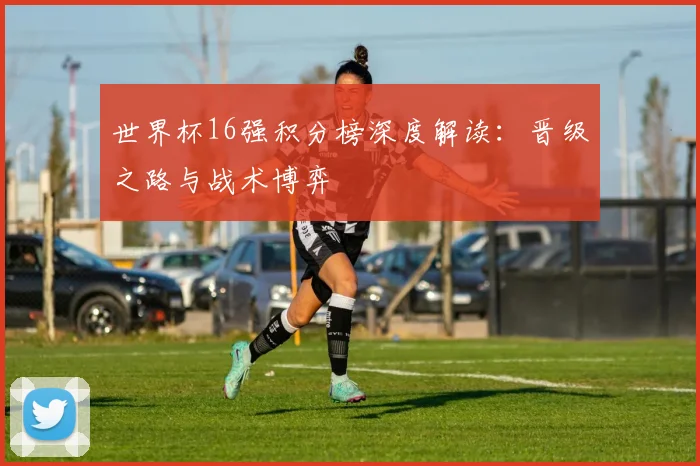 世界杯16强积分榜深度解读:晋级之路与战术博弈
