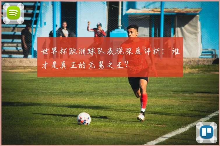 世界杯欧洲球队表现深度评析：谁才是真正的无冕之王？